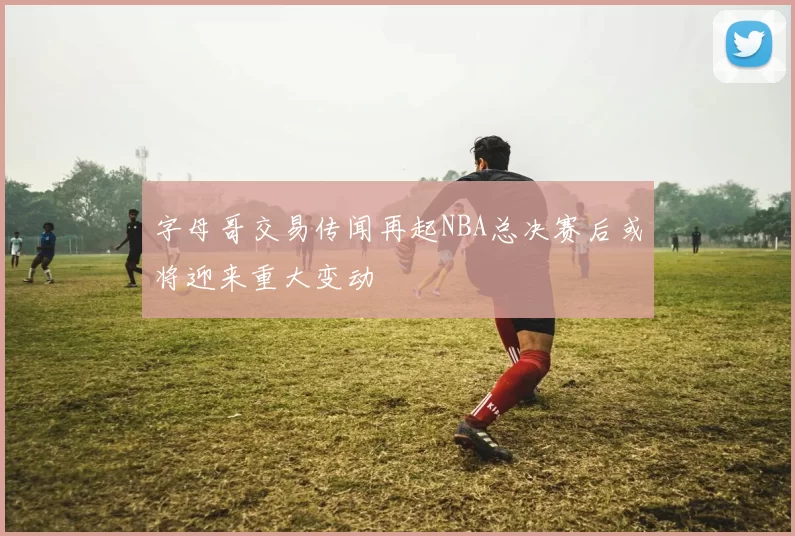 字母哥交易传闻再起NBA总决赛后或将迎来重大变动