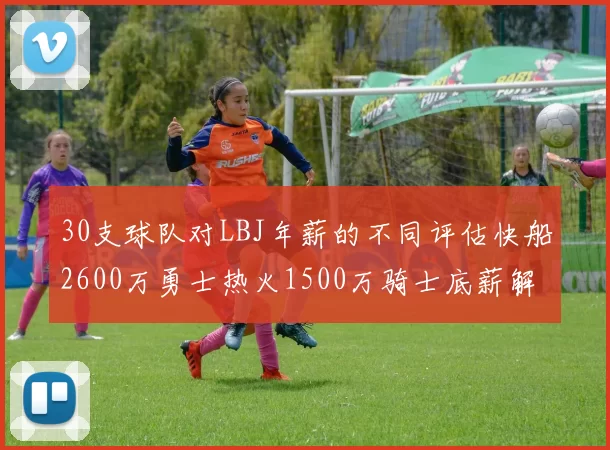 30支球队对LBJ年薪的不同评估快船2600万勇士热火1500万骑士底薪解析