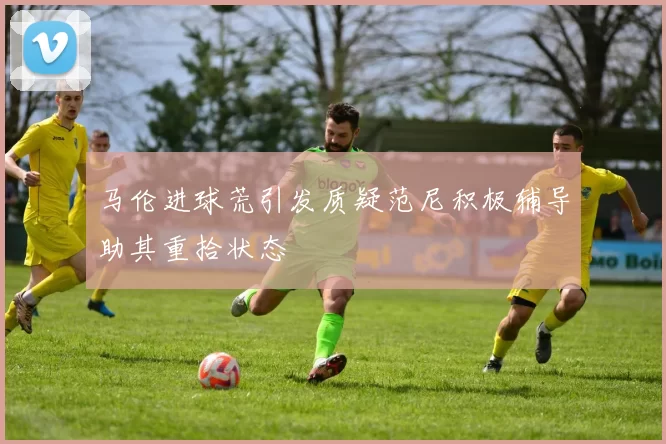 马伦进球荒引发质疑范尼积极辅导助其重拾状态