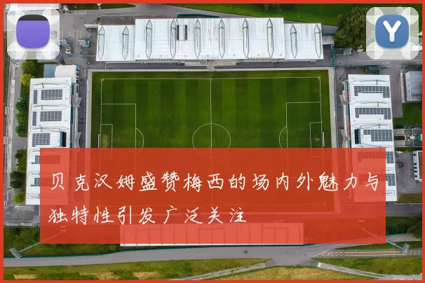贝克汉姆盛赞梅西的场内外魅力与独特性引发广泛关注