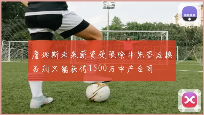 詹姆斯未来薪资受限除非先签后换否则只能获得1500万中产合同
